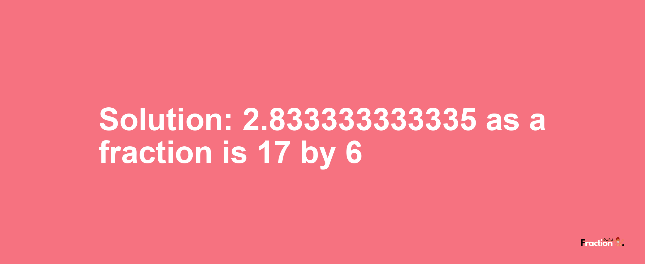 Solution:2.833333333335 as a fraction is 17/6